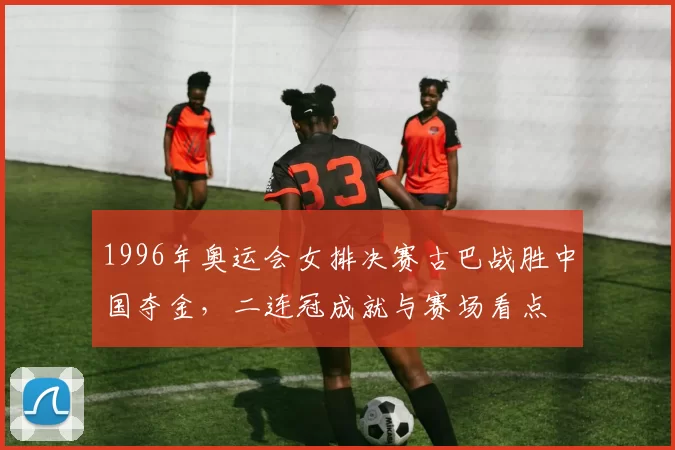 1996年奥运会女排决赛古巴战胜中国夺金，二连冠成就与赛场看点