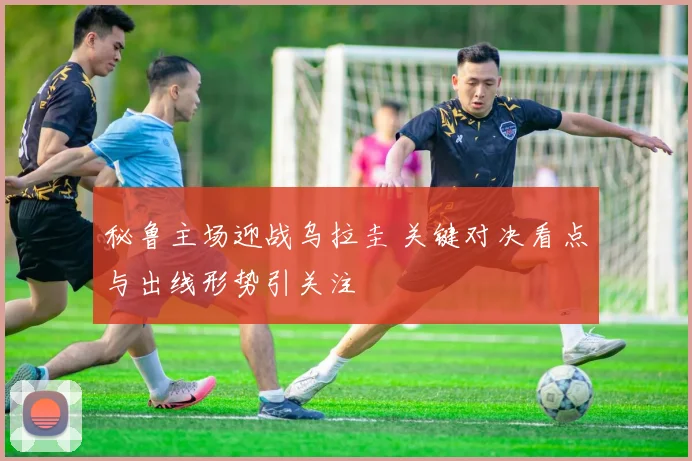秘鲁主场迎战乌拉圭 关键对决看点与出线形势引关注