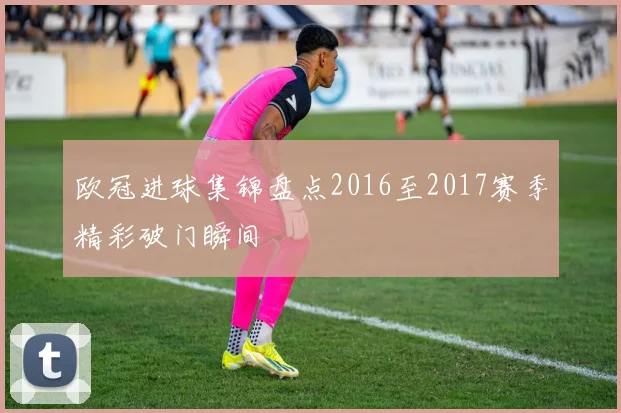 欧冠进球集锦盘点2016至2017赛季精彩破门瞬间