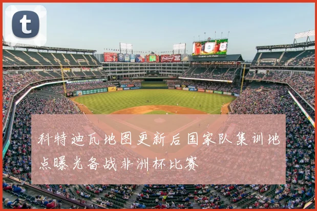科特迪瓦地图更新后国家队集训地点曝光备战非洲杯比赛