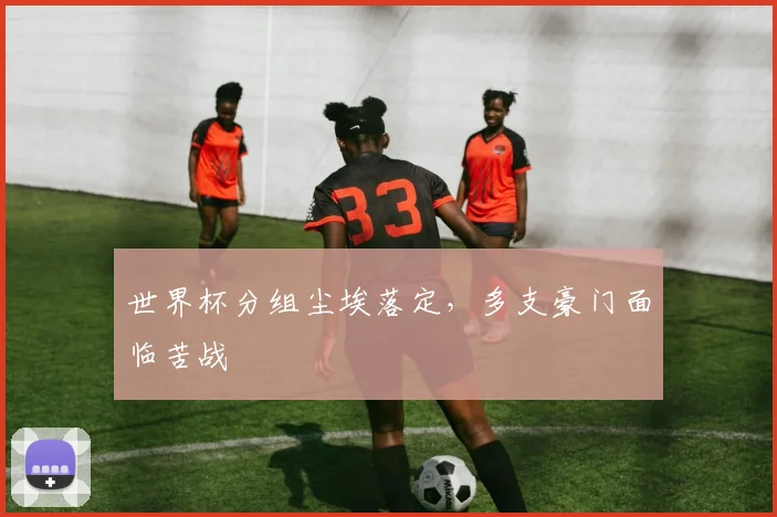 世界杯分组尘埃落定,多支豪门面临苦战