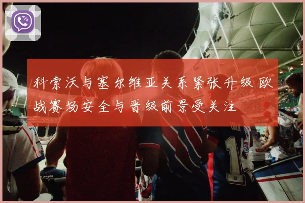 科索沃与塞尔维亚关系紧张升级 欧战赛场安全与晋级前景受关注