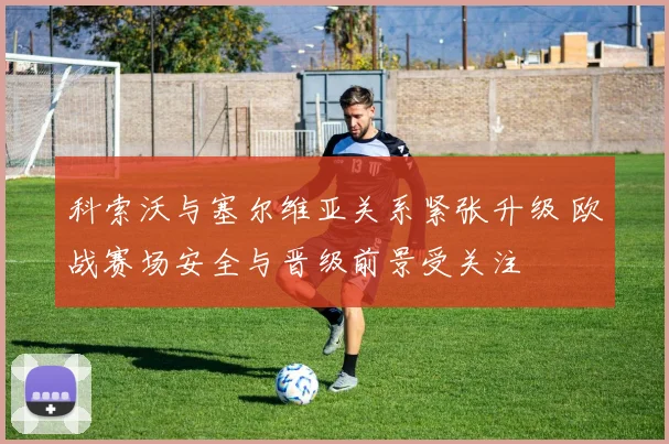 科索沃与塞尔维亚关系紧张升级 欧战赛场安全与晋级前景受关注