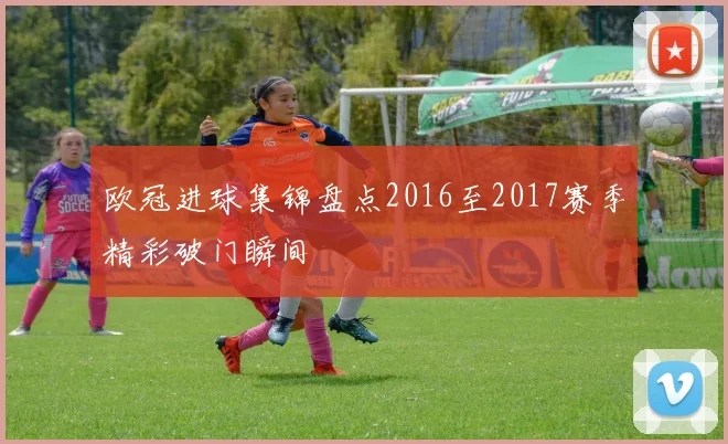 欧冠进球集锦盘点2016至2017赛季精彩破门瞬间