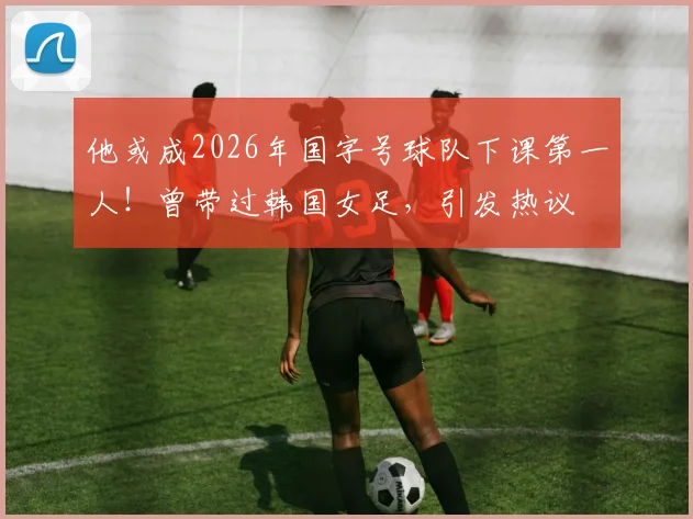 他或成2026年国字号球队下课第一人！曾带过韩国女足，引发热议