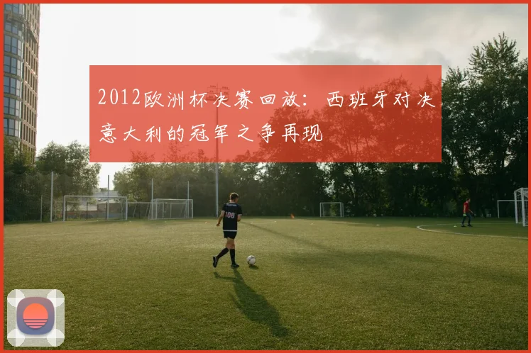 2012欧洲杯决赛回放:西班牙对决意大利的冠军之争再现