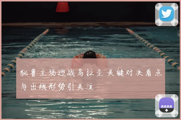 秘鲁主场迎战乌拉圭 关键对决看点与出线形势引关注