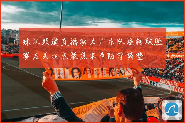 珠江频道直播助力广东队逆转取胜赛后关注点聚焦末节防守调整