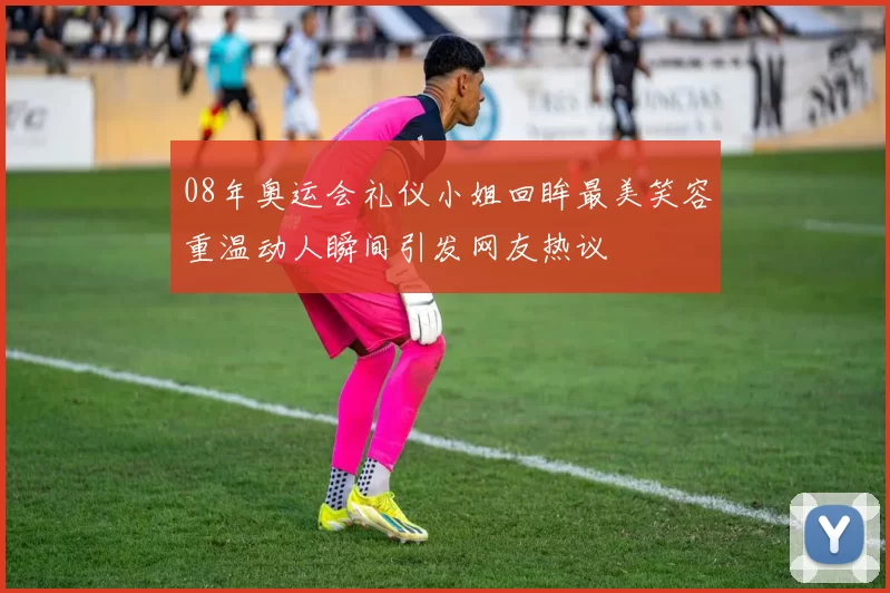 08年奥运会礼仪小姐回眸最美笑容重温动人瞬间引发网友热议