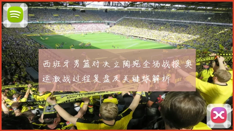 西班牙男篮对决立陶宛全场战报 奥运激战过程复盘及关键球解析