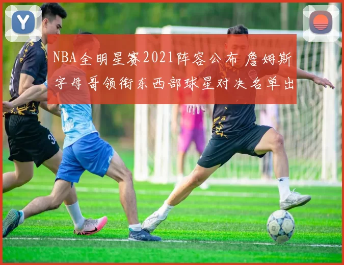 NBA全明星赛2021阵容公布 詹姆斯字母哥领衔东西部球星对决名单出炉