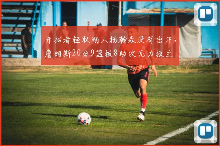 开拓者轻取湖人杨瀚森没有出汗，詹姆斯20分9篮板8助攻无力救主