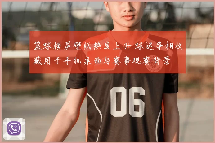 篮球横屏壁纸热度上升 球迷争相收藏用于手机桌面与赛事观赛背景