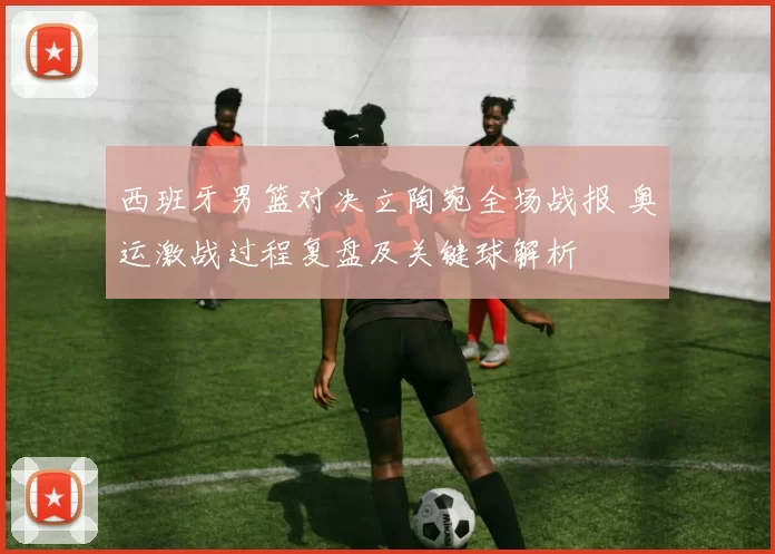 西班牙男篮对决立陶宛全场战报 奥运激战过程复盘及关键球解析