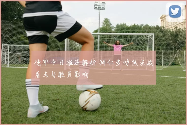 德甲今日推荐解析 拜仁多特焦点战看点与胜负影响