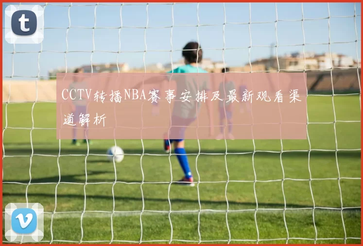 CCTV转播NBA赛事安排及最新观看渠道解析