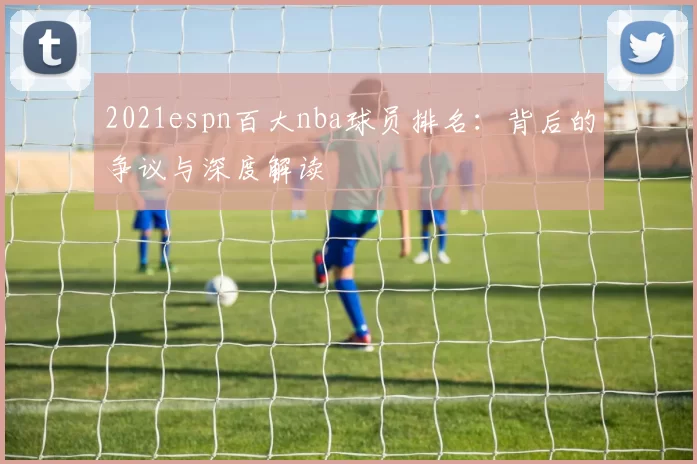 2021espn百大nba球员排名：背后的争议与深度解读