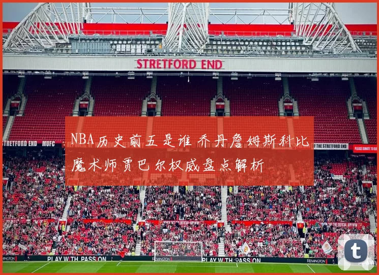 NBA历史前五是谁 乔丹詹姆斯科比魔术师贾巴尔权威盘点解析