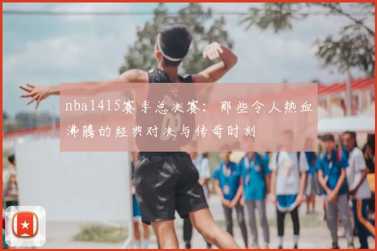 nba1415赛季总决赛:那些令人热血沸腾的经典对决与传奇时刻