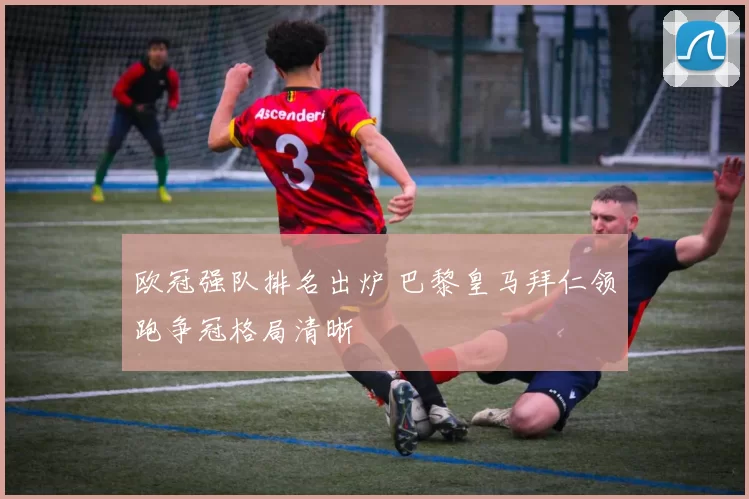 欧冠强队排名出炉 巴黎皇马拜仁领跑争冠格局清晰