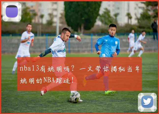 nba13有姚明吗？一文带你揭秘当年姚明的NBA踪迹！
