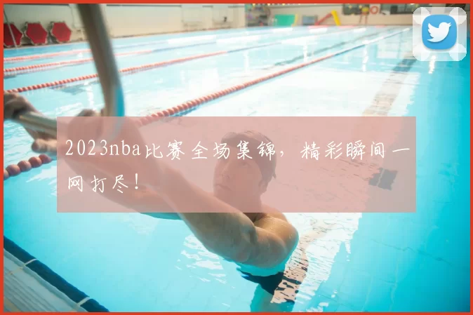 2023nba比赛全场集锦,精彩瞬间一网打尽!