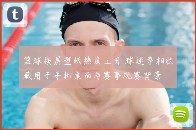 篮球横屏壁纸热度上升 球迷争相收藏用于手机桌面与赛事观赛背景