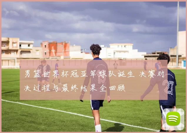 男篮世界杯冠亚军球队诞生 决赛对决过程与最终结果全回顾