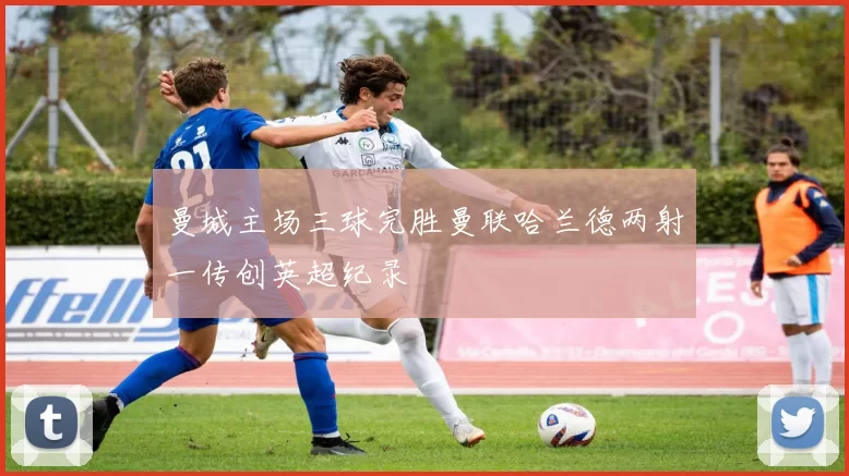 曼城主场三球完胜曼联哈兰德两射一传创英超纪录