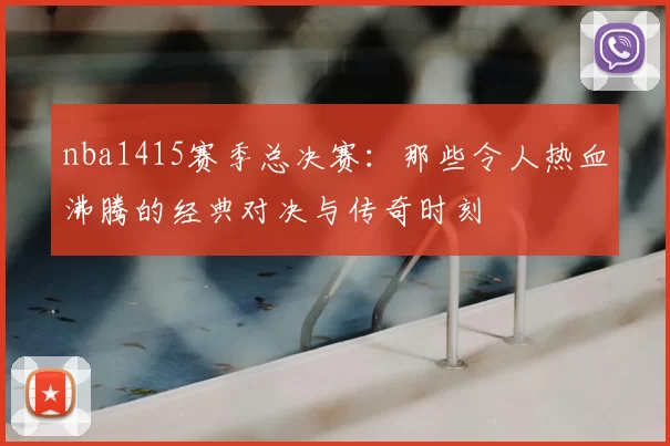 nba1415赛季总决赛:那些令人热血沸腾的经典对决与传奇时刻