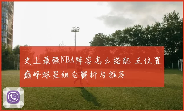 史上最强NBA阵容怎么搭配 五位置巅峰球星组合解析与推荐