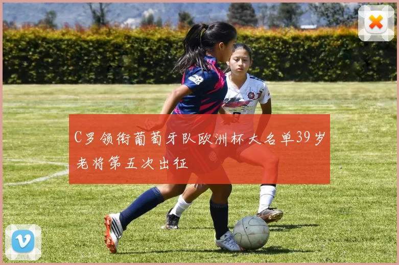 C罗领衔葡萄牙队欧洲杯大名单39岁老将第五次出征