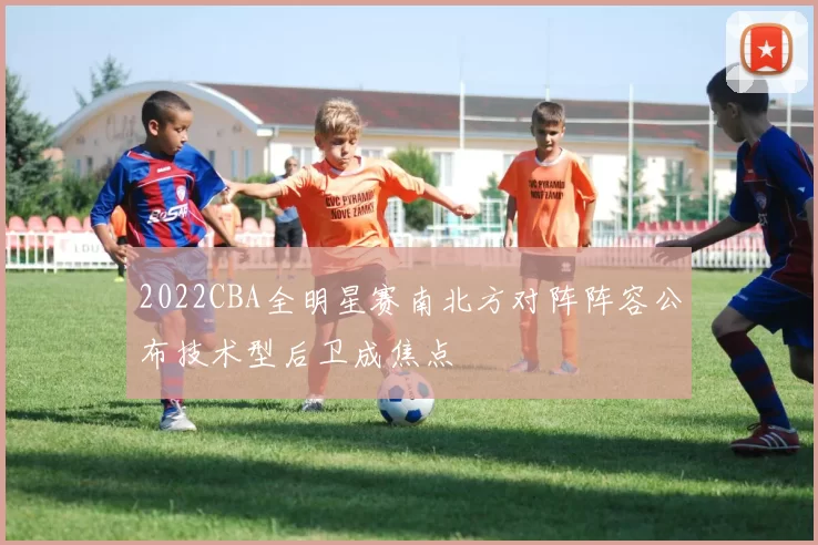 2022CBA全明星赛南北方对阵阵容公布技术型后卫成焦点