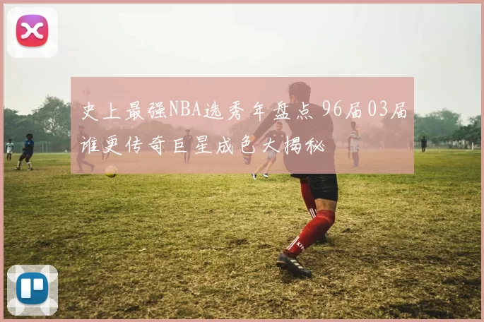 史上最强NBA选秀年盘点 96届03届谁更传奇巨星成色大揭秘