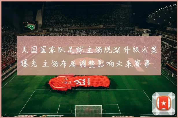 美国国家队足球主场规划升级方案曝光 主场布局调整影响未来赛事