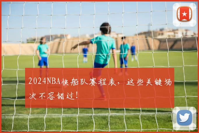 2024NBA快船队赛程表，这些关键场次不容错过！
