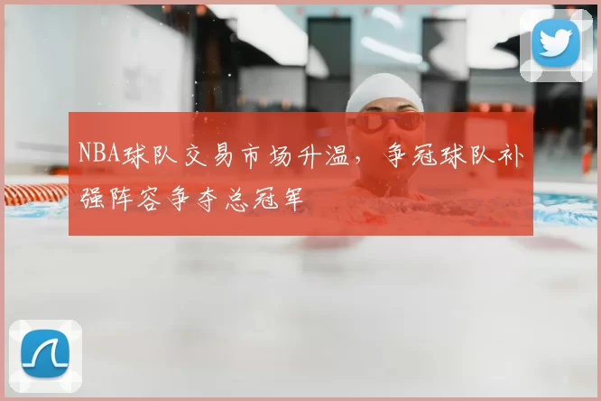 NBA球队交易市场升温，争冠球队补强阵容争夺总冠军