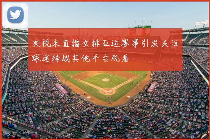 央视未直播女排亚运赛事引发关注球迷转战其他平台观看