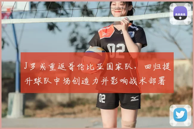 J罗或重返哥伦比亚国家队，回归提升球队中场创造力并影响战术部署