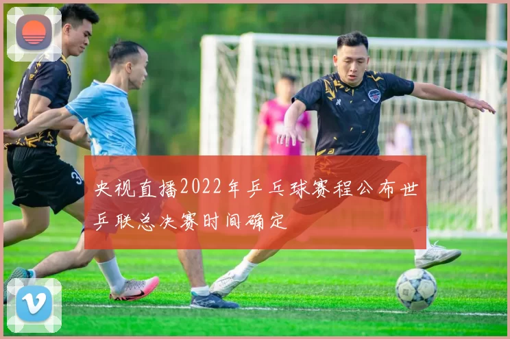 央视直播2022年乒乓球赛程公布世乒联总决赛时间确定