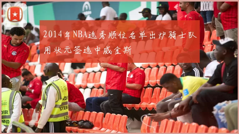 2014年NBA选秀顺位名单出炉骑士队用状元签选中威金斯