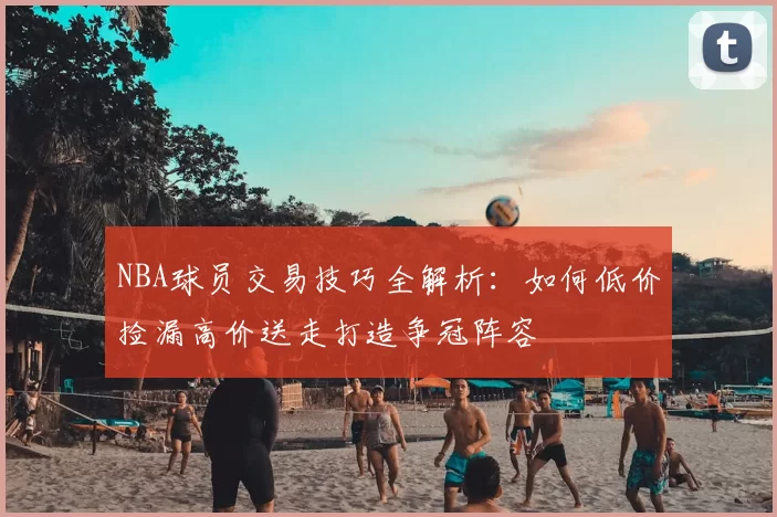 NBA球员交易技巧全解析:如何低价捡漏高价送走打造争冠阵容