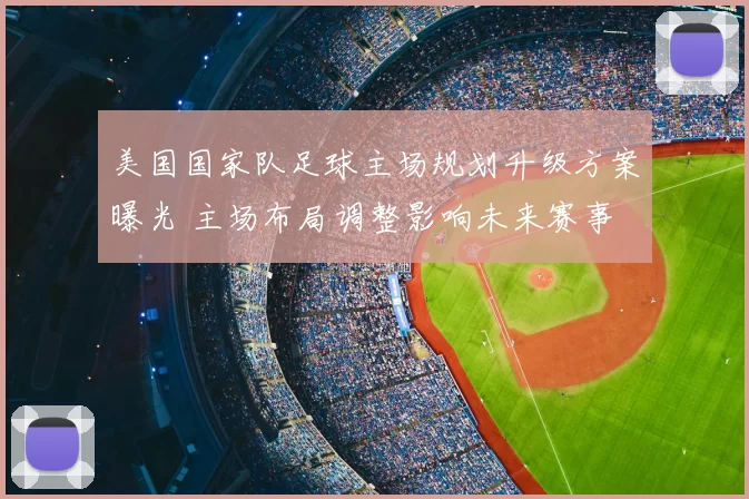 美国国家队足球主场规划升级方案曝光 主场布局调整影响未来赛事