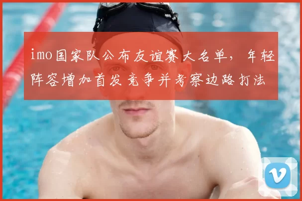 imo国家队公布友谊赛大名单，年轻阵容增加首发竞争并考察边路打法