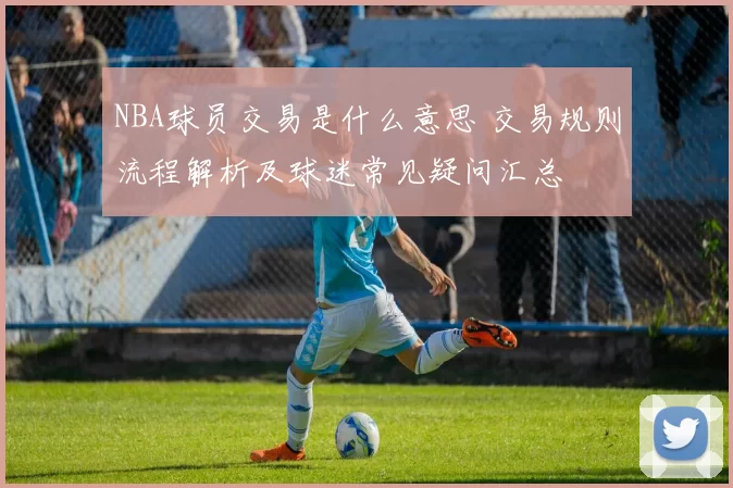 NBA球员交易是什么意思 交易规则流程解析及球迷常见疑问汇总