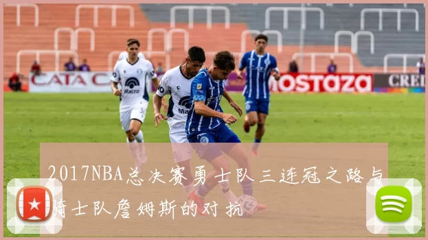 2017NBA总决赛勇士队三连冠之路与骑士队詹姆斯的对抗