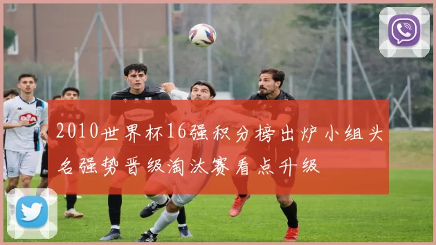 2010世界杯16强积分榜出炉小组头名强势晋级淘汰赛看点升级