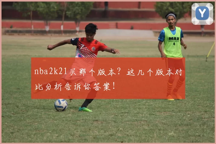 nba2k21买那个版本？这几个版本对比分析告诉你答案！