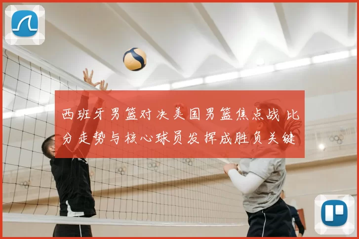 西班牙男篮对决美国男篮焦点战 比分走势与核心球员发挥成胜负关键