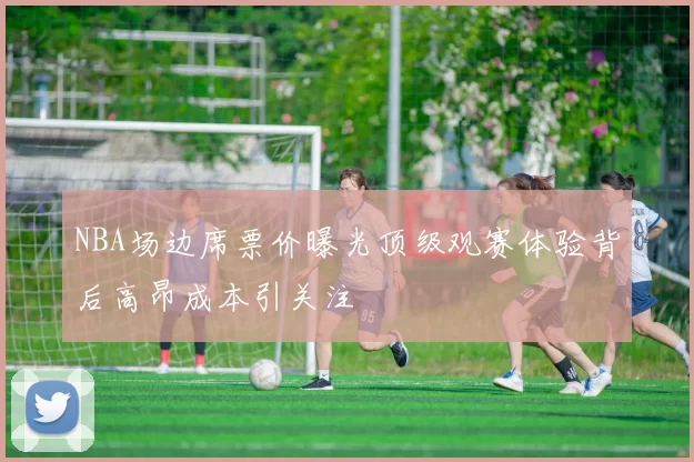 NBA场边席票价曝光顶级观赛体验背后高昂成本引关注